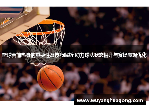 篮球赛前热身的重要性及技巧解析 助力球队状态提升与赛场表现优化