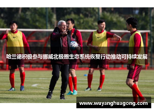 哈兰德积极参与挪威北极圈生态系统恢复行动推动可持续发展