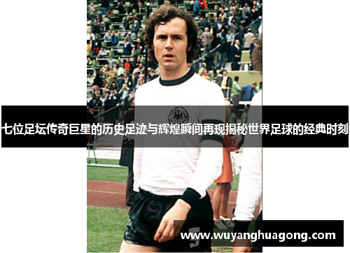 七位足坛传奇巨星的历史足迹与辉煌瞬间再现揭秘世界足球的经典时刻