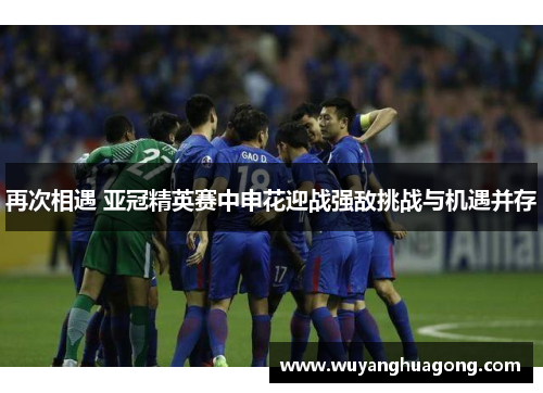 再次相遇 亚冠精英赛中申花迎战强敌挑战与机遇并存
