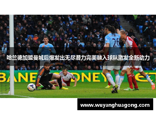 哈兰德加盟曼城后爆发出无尽潜力完美融入球队激发全新动力