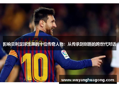影响贝利足球生涯的十位传奇人物：从传承到创新的跨世代对话