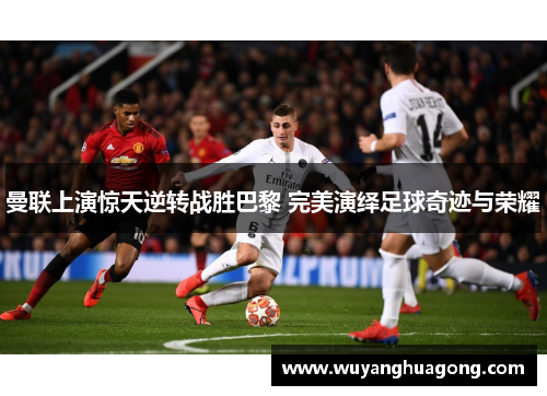 曼联上演惊天逆转战胜巴黎 完美演绎足球奇迹与荣耀