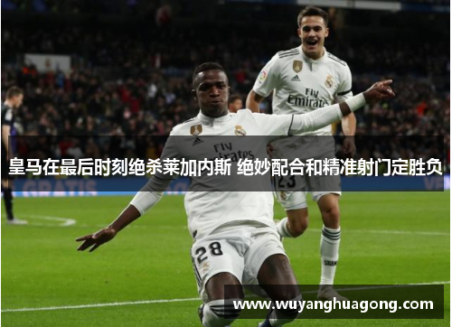皇马在最后时刻绝杀莱加内斯 绝妙配合和精准射门定胜负