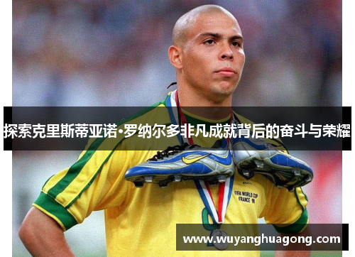 探索克里斯蒂亚诺·罗纳尔多非凡成就背后的奋斗与荣耀