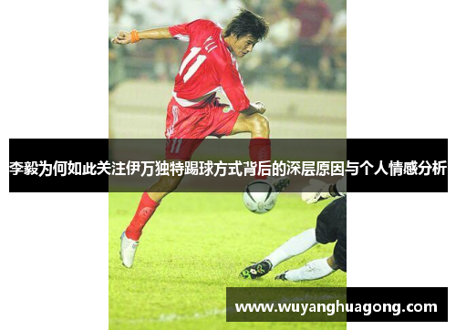 李毅为何如此关注伊万独特踢球方式背后的深层原因与个人情感分析